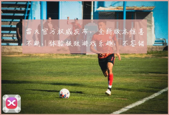 雷火官方权威发布，全新版本惊喜不断，体验极致游戏乐趣，不容错过